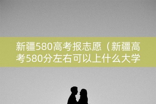 新疆580高考报志愿（新疆高考580分左右可以上什么大学）