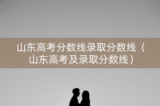 山东高考分数线录取分数线（山东高考及录取分数线）