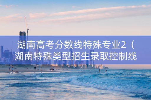 湖南高考分数线特殊专业2（湖南特殊类型招生录取控制线）