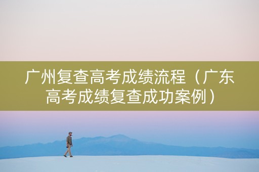 广州复查高考成绩流程（广东高考成绩复查成功案例）