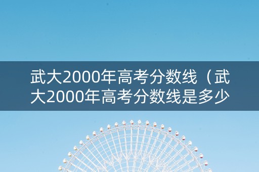 武大2000年高考分数线（武大2000年高考分数线是多少）