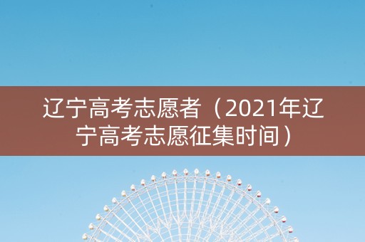 辽宁高考志愿者（2021年辽宁高考志愿征集时间）