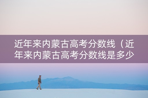 近年来内蒙古高考分数线（近年来内蒙古高考分数线是多少）