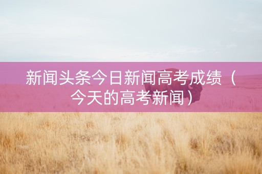 新闻头条今日新闻高考成绩（今天的高考新闻）