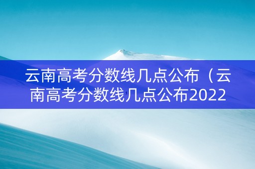 云南高考分数线几点公布（云南高考分数线几点公布2022）