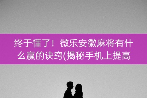终于懂了！微乐安徽麻将有什么赢的诀窍(揭秘手机上提高胜率)