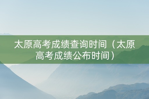 太原高考成绩查询时间（太原高考成绩公布时间）