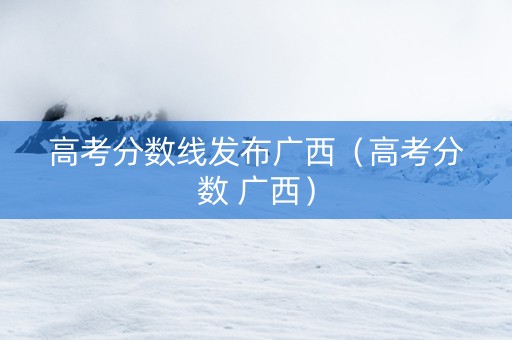 高考分数线发布广西（高考分数 广西）