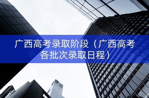 广西高考录取阶段（广西高考各批次录取日程）
