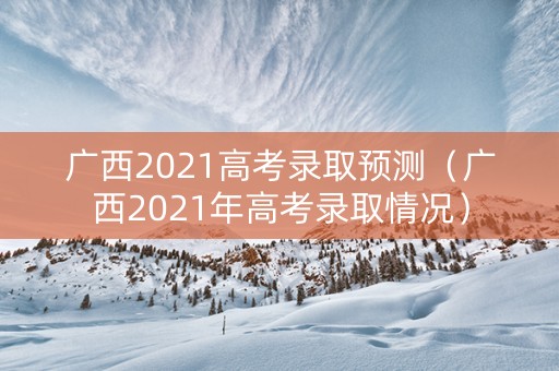 广西2021高考录取预测（广西2021年高考录取情况）