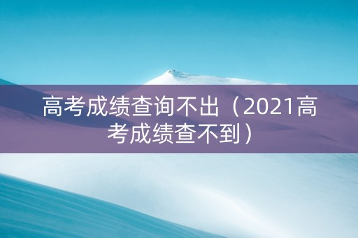 高考成绩查询不出（2021高考成绩查不到）