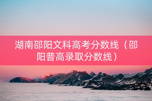 湖南邵阳文科高考分数线（邵阳普高录取分数线）