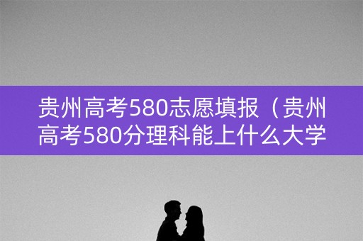 贵州高考580志愿填报（贵州高考580分理科能上什么大学）