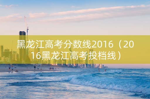 黑龙江高考分数线2016（2016黑龙江高考投档线）