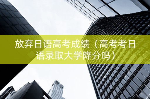 放弃日语高考成绩（高考考日语录取大学降分吗）