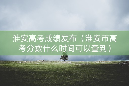 淮安高考成绩发布（淮安市高考分数什么时间可以查到）