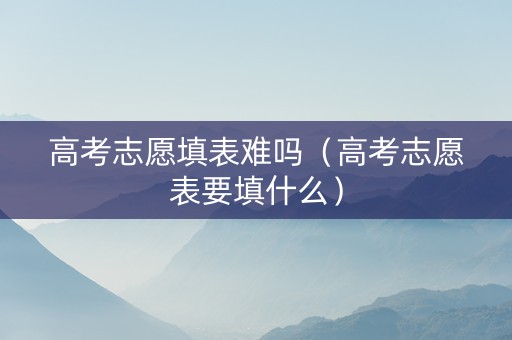 高考志愿填表难吗（高考志愿表要填什么）