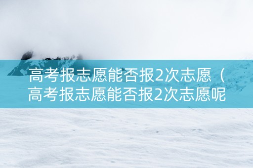 高考报志愿能否报2次志愿（高考报志愿能否报2次志愿呢）