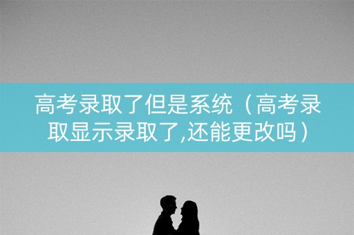 高考录取了但是系统（高考录取显示录取了,还能更改吗）
