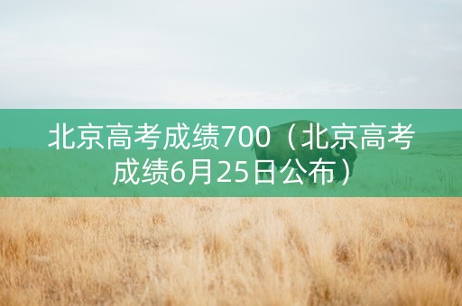 北京高考成绩700（北京高考成绩6月25日公布）