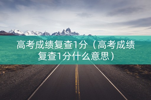 高考成绩复查1分（高考成绩复查1分什么意思）