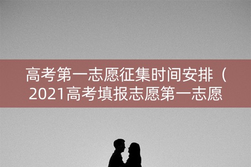 高考第一志愿征集时间安排（2021高考填报志愿第一志愿）