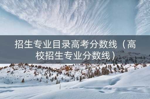 招生专业目录高考分数线（高校招生专业分数线）