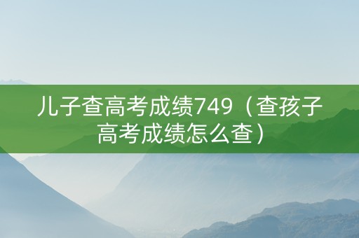 儿子查高考成绩749（查孩子高考成绩怎么查）