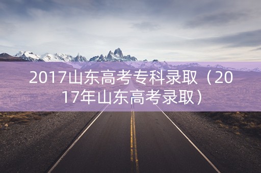 2017山东高考专科录取（2017年山东高考录取）
