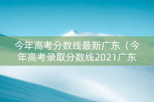 今年高考分数线最新广东（今年高考录取分数线2021广东）