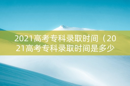 2021高考专科录取时间（2021高考专科录取时间是多少）