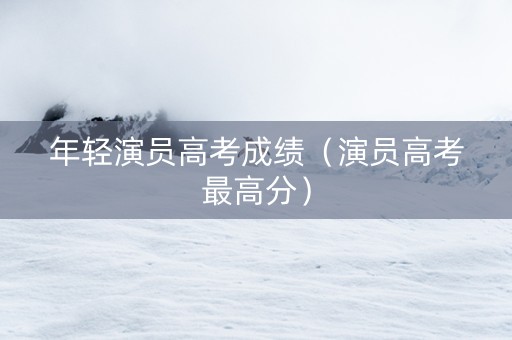 年轻演员高考成绩（演员高考最高分）