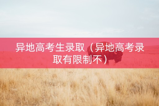 异地高考生录取（异地高考录取有限制不）