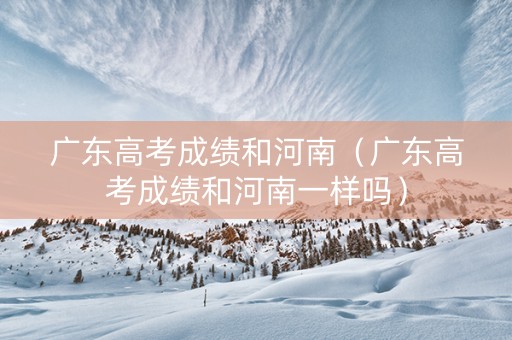 广东高考成绩和河南（广东高考成绩和河南一样吗）