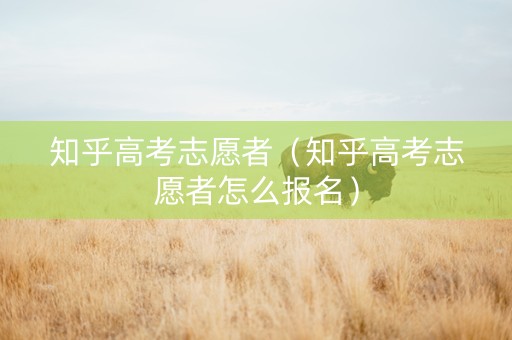 知乎高考志愿者（知乎高考志愿者怎么报名）