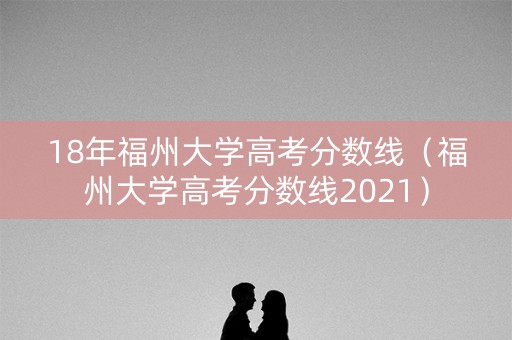 18年福州大学高考分数线（福州大学高考分数线2021）