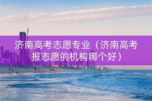 济南高考志愿专业（济南高考报志愿的机构哪个好）