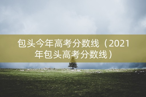 包头今年高考分数线（2021年包头高考分数线）
