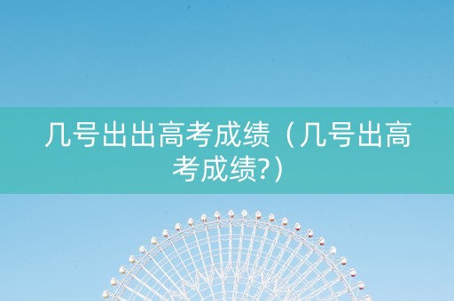 几号出出高考成绩（几号出高考成绩?）