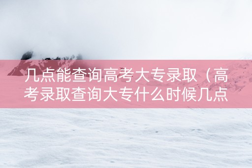 几点能查询高考大专录取（高考录取查询大专什么时候几点可以查）