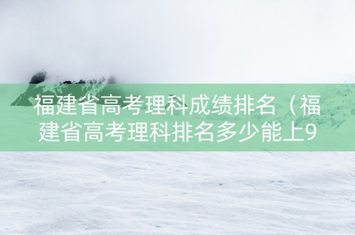 福建省高考理科成绩排名（福建省高考理科排名多少能上985）