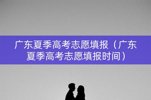 广东夏季高考志愿填报（广东夏季高考志愿填报时间）