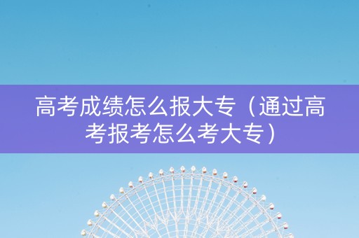 高考成绩怎么报大专（通过高考报考怎么考大专）