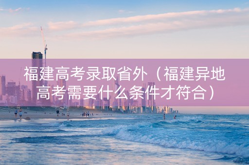 福建高考录取省外（福建异地高考需要什么条件才符合）
