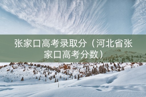 张家口高考录取分（河北省张家口高考分数）