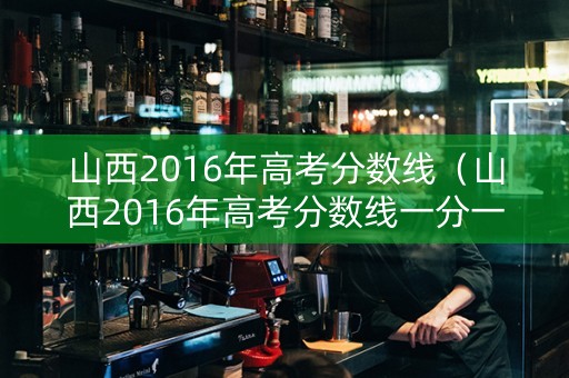 山西2016年高考分数线（山西2016年高考分数线一分一段表）