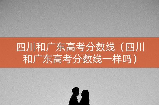 四川和广东高考分数线（四川和广东高考分数线一样吗）