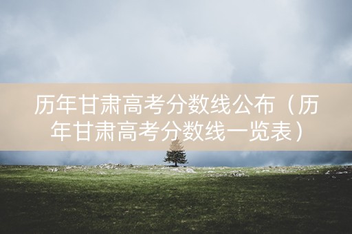 历年甘肃高考分数线公布（历年甘肃高考分数线一览表）
