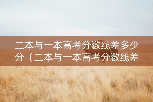 二本与一本高考分数线差多少分（二本与一本高考分数线差多少分能上）