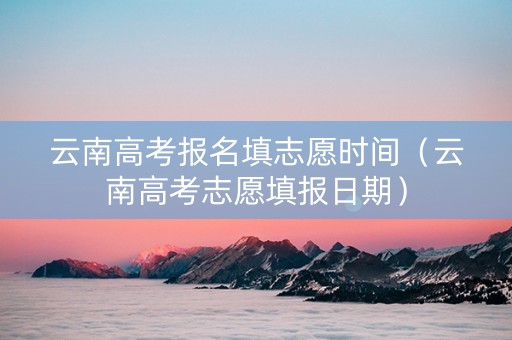 云南高考报名填志愿时间（云南高考志愿填报日期）